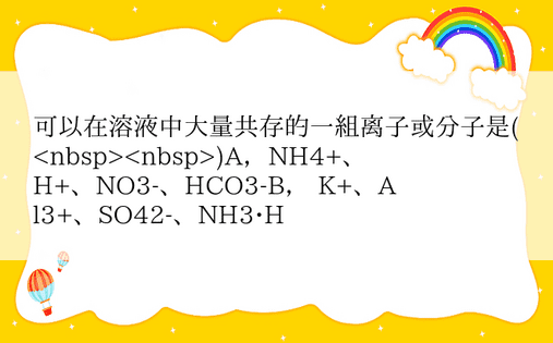 可以在溶液中大量共存的一组离子或分子是()A，NH4+、H+、NO3-、HCO3-B， K+、Al3+、SO42-、NH3•H